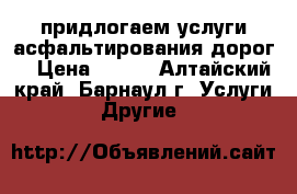 придлогаем услуги асфальтирования дорог  › Цена ­ 500 - Алтайский край, Барнаул г. Услуги » Другие   